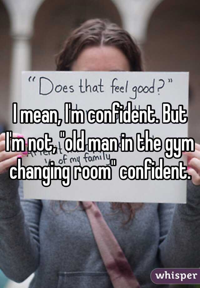 I mean, I'm confident. But I'm not, "old man in the gym changing room" confident. 