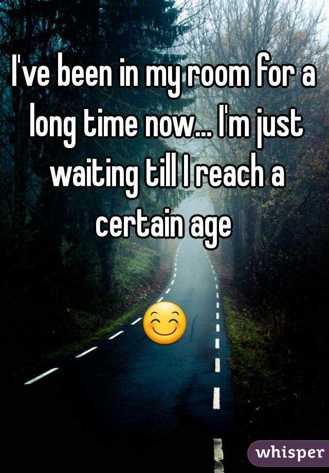 I've been in my room for a long time now... I'm just waiting till I reach a certain age 

😊 
