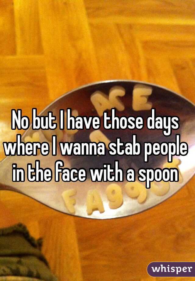 No but I have those days where I wanna stab people in the face with a spoon