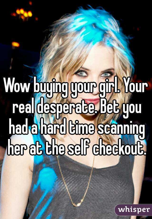 Wow buying your girl. Your real desperate. Bet you had a hard time scanning her at the self checkout.