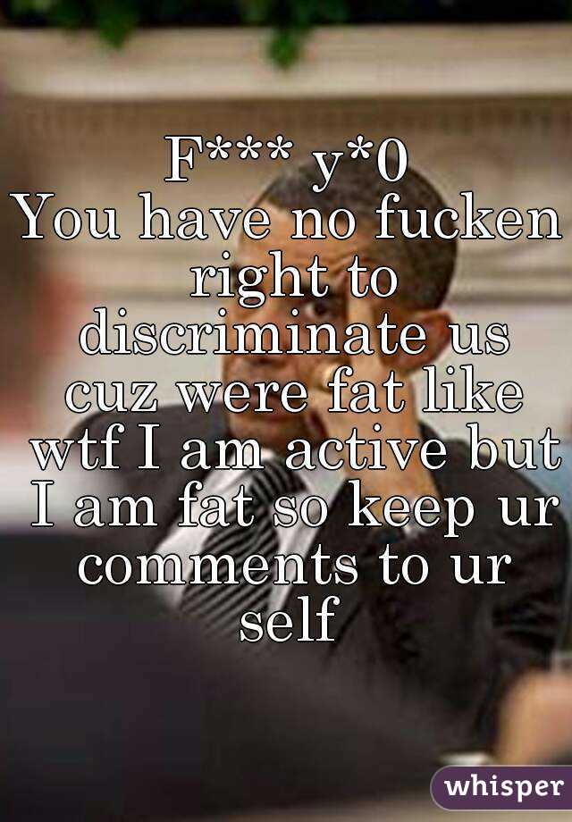 F*** y*0
You have no fucken right to discriminate us cuz were fat like wtf I am active but I am fat so keep ur comments to ur self 
