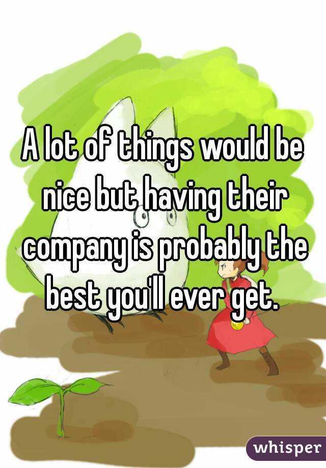 A lot of things would be nice but having their company is probably the best you'll ever get. 