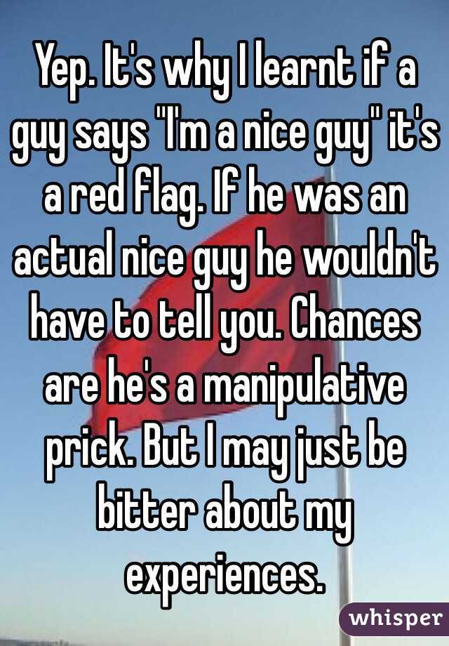Yep. It's why I learnt if a guy says "I'm a nice guy" it's a red flag. If he was an actual nice guy he wouldn't have to tell you. Chances are he's a manipulative prick. But I may just be bitter about my experiences.