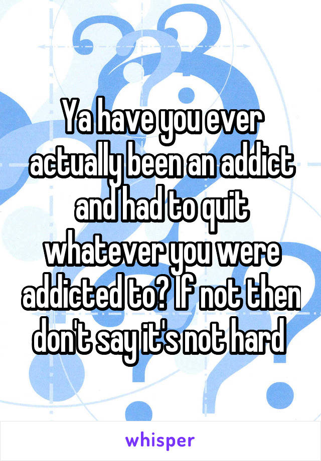 Ya have you ever actually been an addict and had to quit whatever you were addicted to? If not then don't say it's not hard 