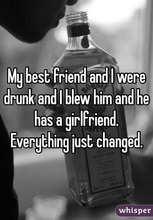 My best friend and I were drunk and I blew him and he has a girlfriend. Everything just changed. 