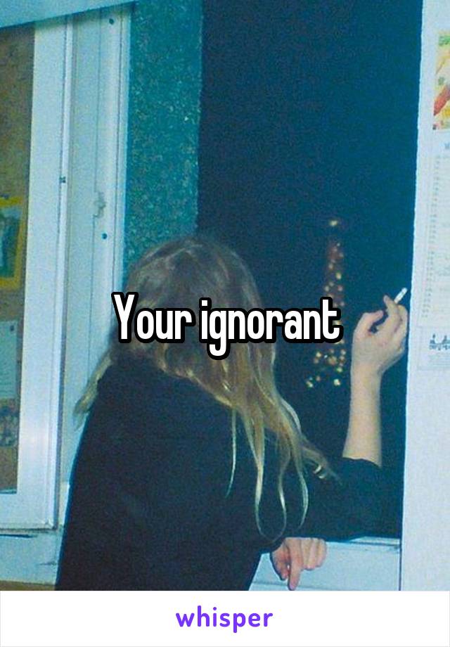 Your ignorant