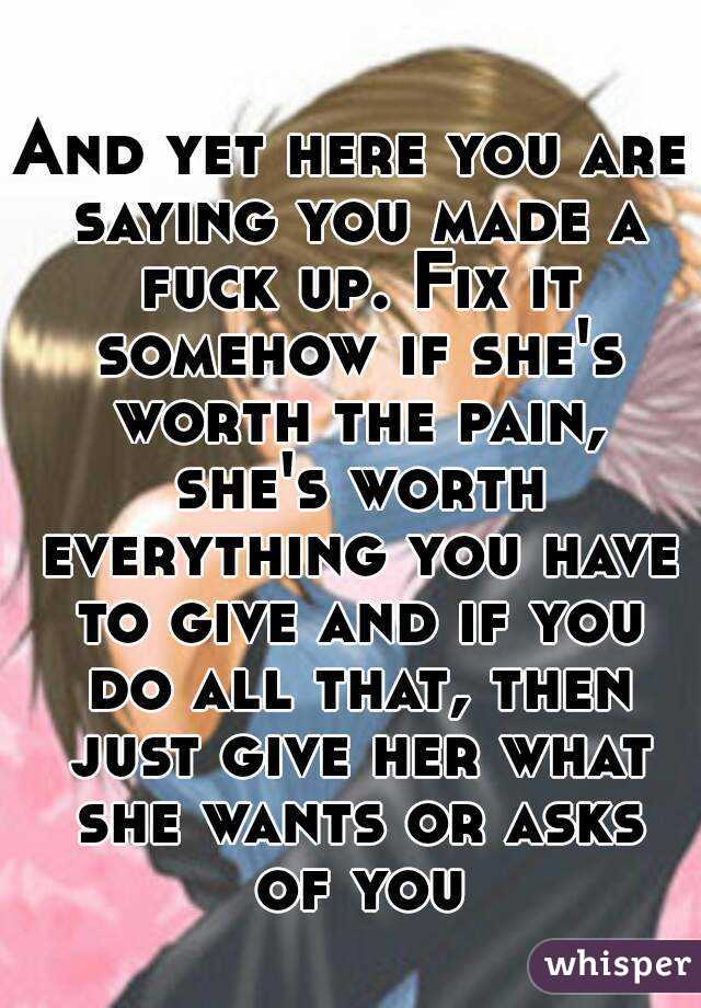 And yet here you are saying you made a fuck up. Fix it somehow if she's worth the pain, she's worth everything you have to give and if you do all that, then just give her what she wants or asks of you