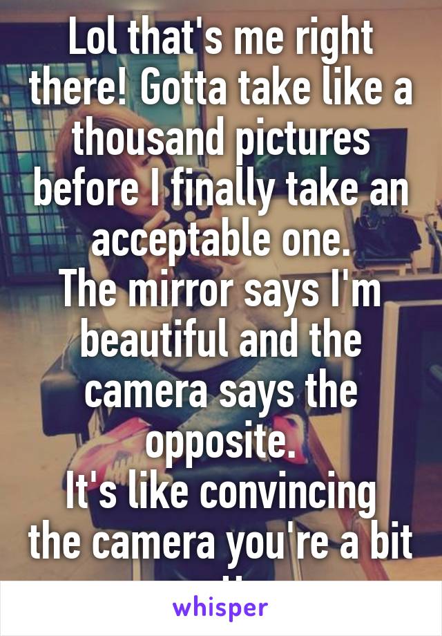Lol that's me right there! Gotta take like a thousand pictures before I finally take an acceptable one.
The mirror says I'm beautiful and the camera says the opposite.
It's like convincing the camera you're a bit pretty.