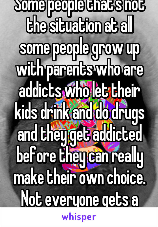 Some people that's not the situation at all some people grow up with parents who are addicts who let their kids drink and do drugs and they get addicted before they can really make their own choice. Not everyone gets a perfect life 