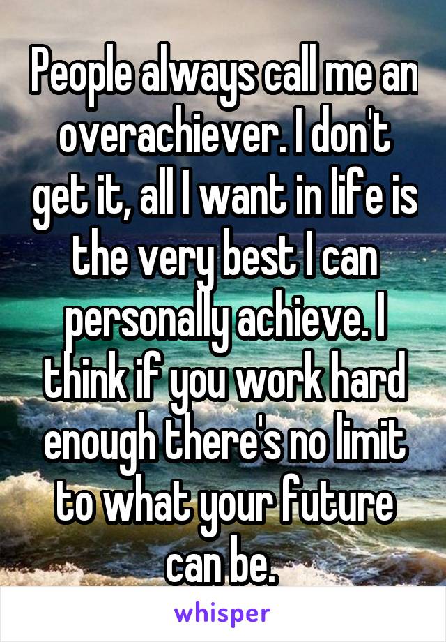 People always call me an overachiever. I don't get it, all I want in life is the very best I can personally achieve. I think if you work hard enough there's no limit to what your future can be. 
