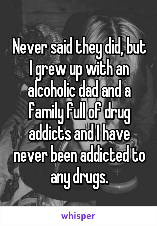 Never said they did, but I grew up with an alcoholic dad and a family full of drug addicts and I have never been addicted to any drugs.