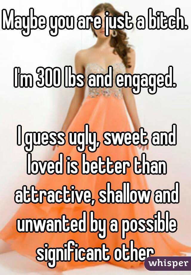 Maybe you are just a bitch.

I'm 300 lbs and engaged.

 I guess ugly, sweet and loved is better than attractive, shallow and unwanted by a possible significant other.