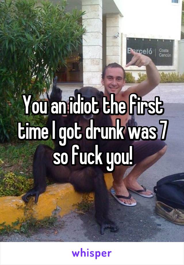 You an idiot the first time I got drunk was 7 so fuck you!