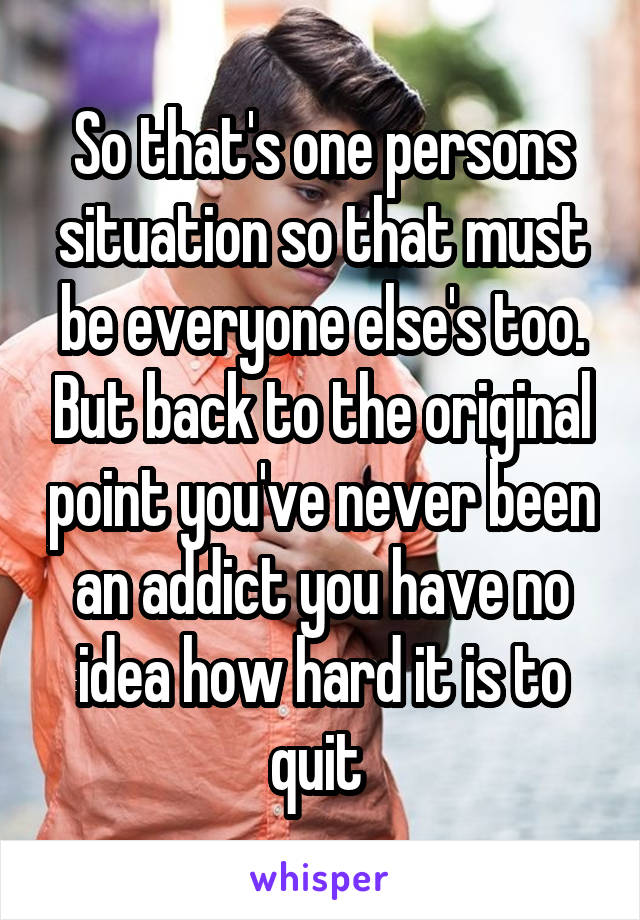 So that's one persons situation so that must be everyone else's too. But back to the original point you've never been an addict you have no idea how hard it is to quit 