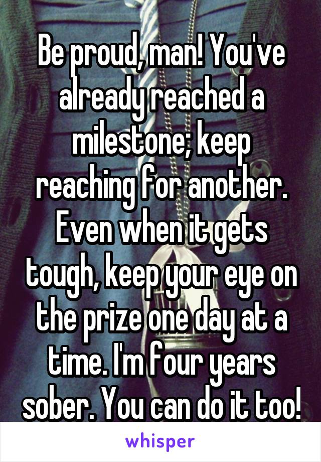 Be proud, man! You've already reached a milestone; keep reaching for another. Even when it gets tough, keep your eye on the prize one day at a time. I'm four years sober. You can do it too!