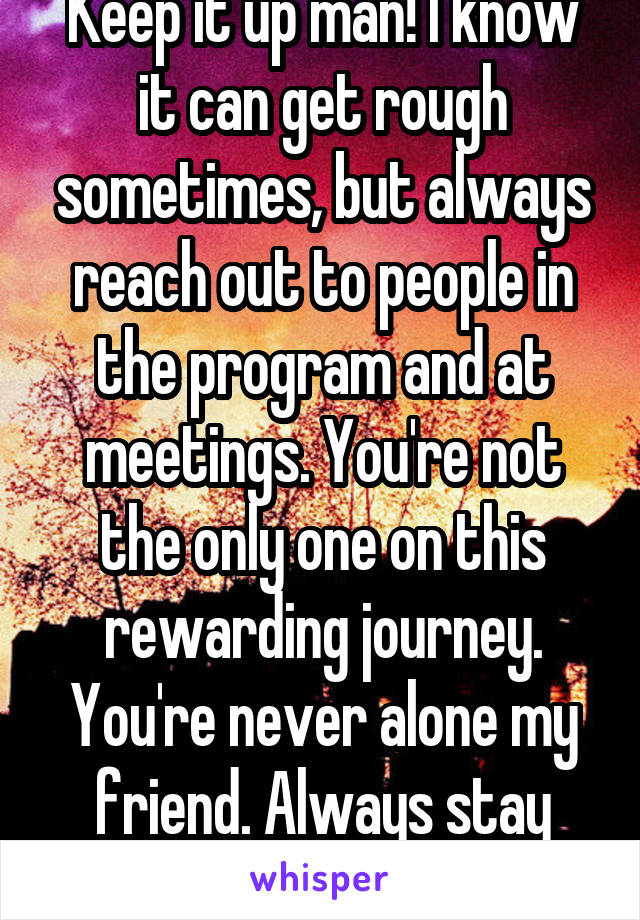 Keep it up man! I know it can get rough sometimes, but always reach out to people in the program and at meetings. You're not the only one on this rewarding journey. You're never alone my friend. Always stay positive and smile!!