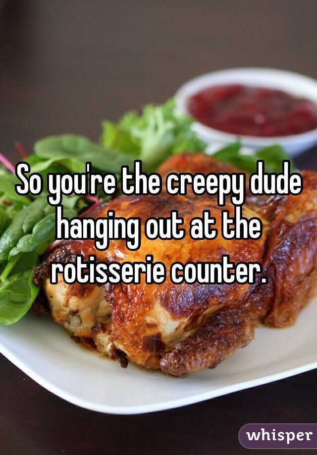 So you're the creepy dude hanging out at the rotisserie counter.