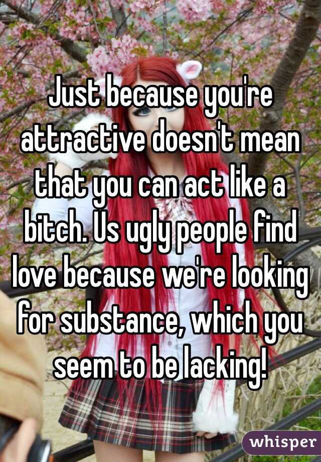 Just because you're attractive doesn't mean that you can act like a bitch. Us ugly people find love because we're looking for substance, which you seem to be lacking!