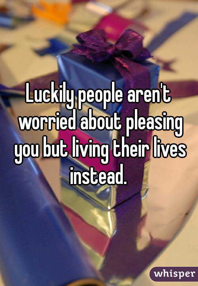 Luckily people aren't worried about pleasing you but living their lives instead. 