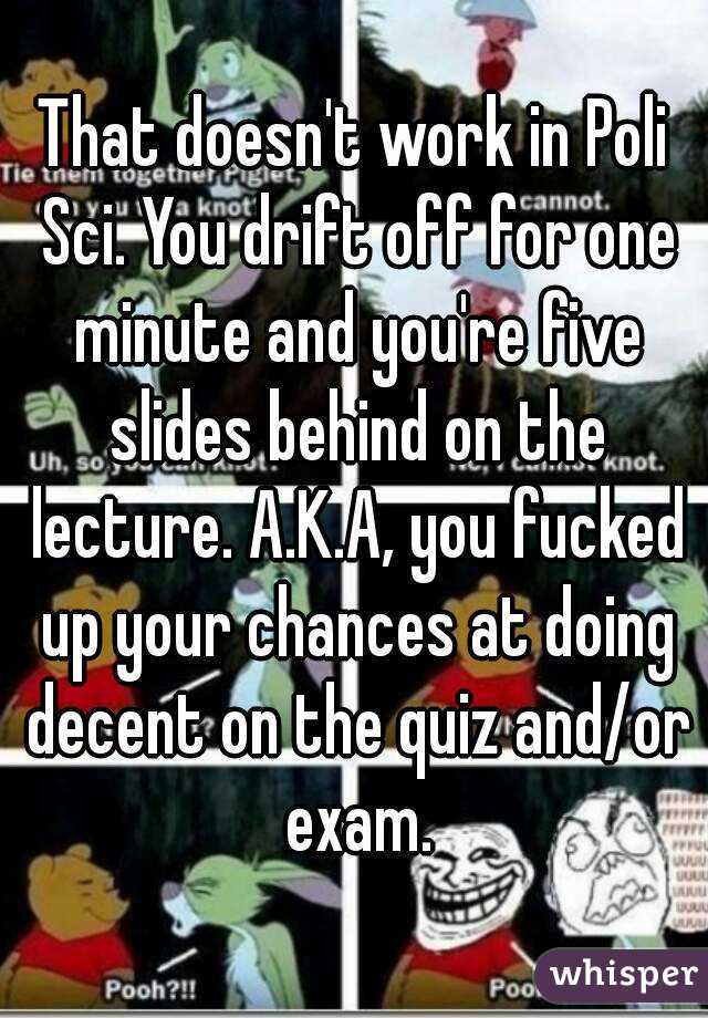 That doesn't work in Poli Sci. You drift off for one minute and you're five slides behind on the lecture. A.K.A, you fucked up your chances at doing decent on the quiz and/or exam.