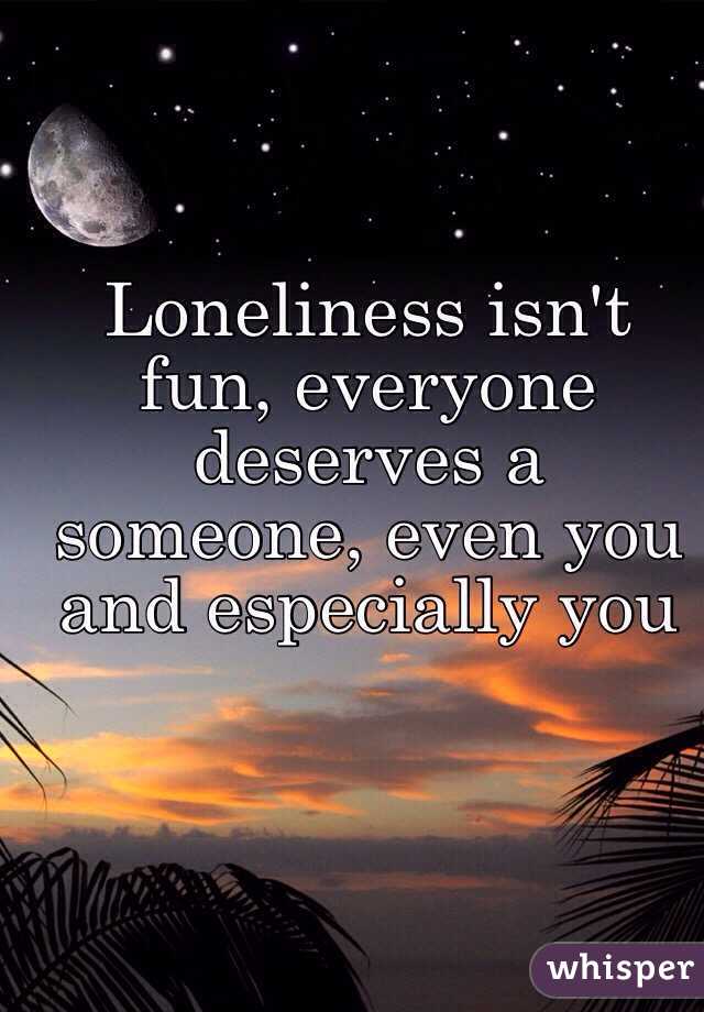 Loneliness isn't fun, everyone deserves a someone, even you and especially you