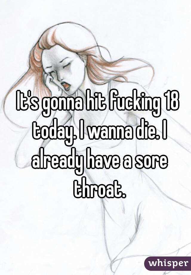 It's gonna hit fucking 18 today. I wanna die. I already have a sore throat.