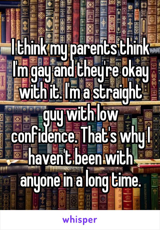 I think my parents think I'm gay and they're okay with it. I'm a straight guy with low confidence. That's why I haven't been with anyone in a long time.