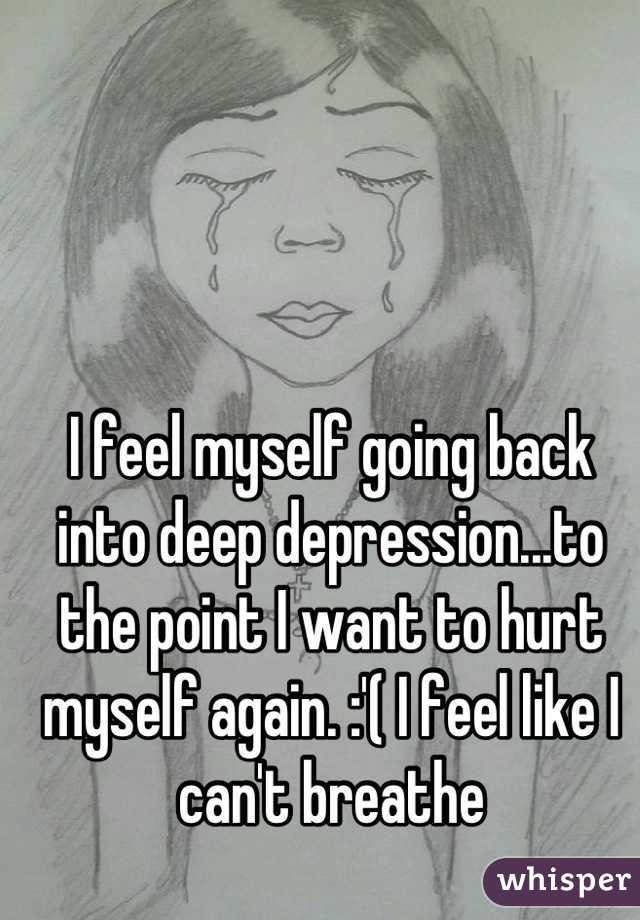 I feel myself going back into deep depression...to the point I want to hurt myself again. :'( I feel like I can't breathe