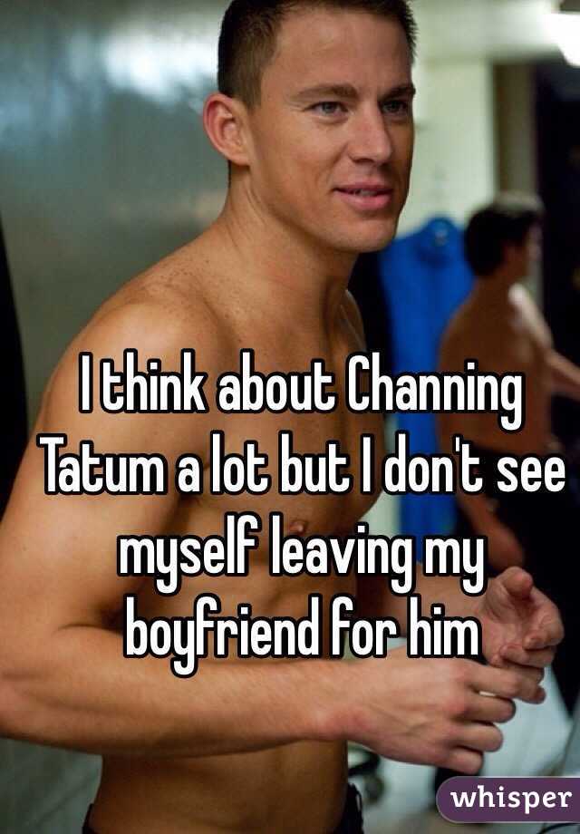 I think about Channing Tatum a lot but I don't see myself leaving my boyfriend for him 