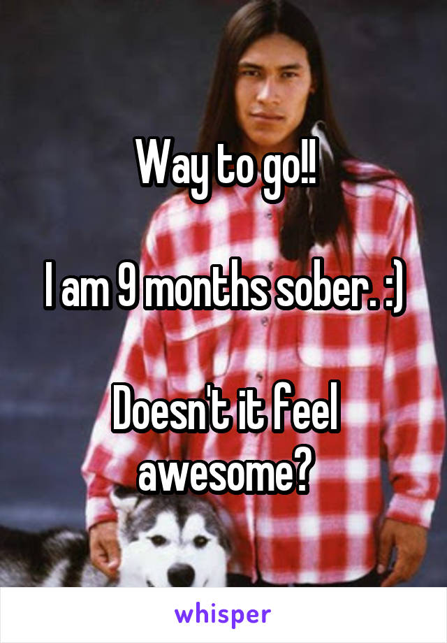 Way to go!!

I am 9 months sober. :)

Doesn't it feel awesome?