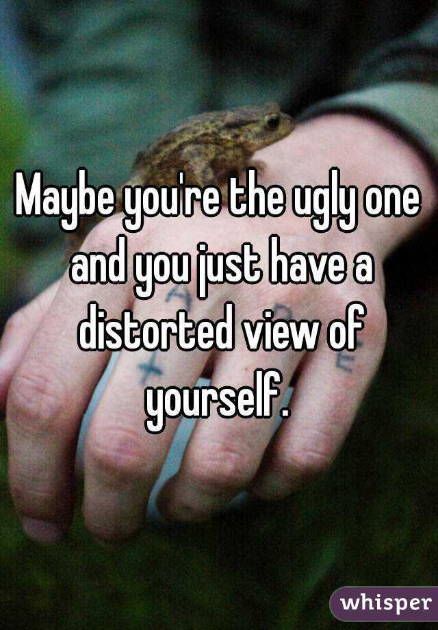 Maybe you're the ugly one and you just have a distorted view of yourself. 