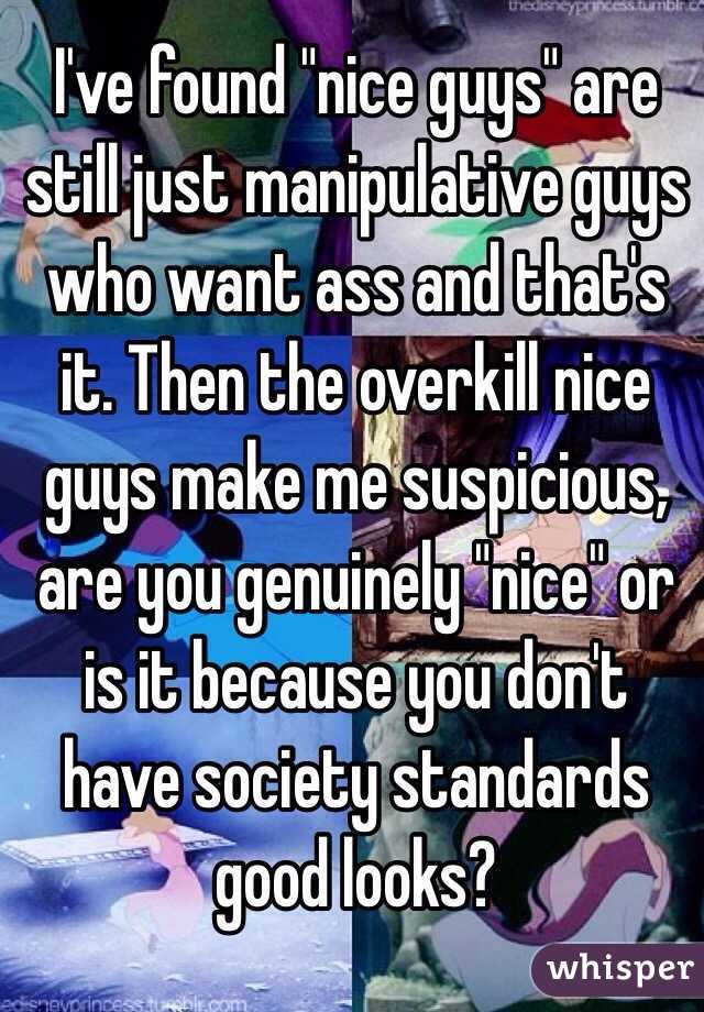 I've found "nice guys" are still just manipulative guys who want ass and that's it. Then the overkill nice guys make me suspicious, are you genuinely "nice" or is it because you don't have society standards good looks? 