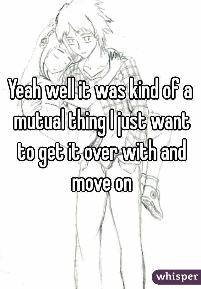 Yeah well it was kind of a mutual thing I just want to get it over with and move on