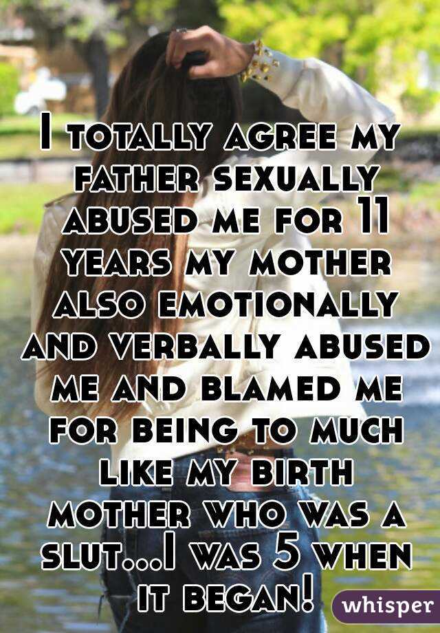 I totally agree my father sexually abused me for 11 years my mother also emotionally and verbally abused me and blamed me for being to much like my birth mother who was a slut...I was 5 when it began!