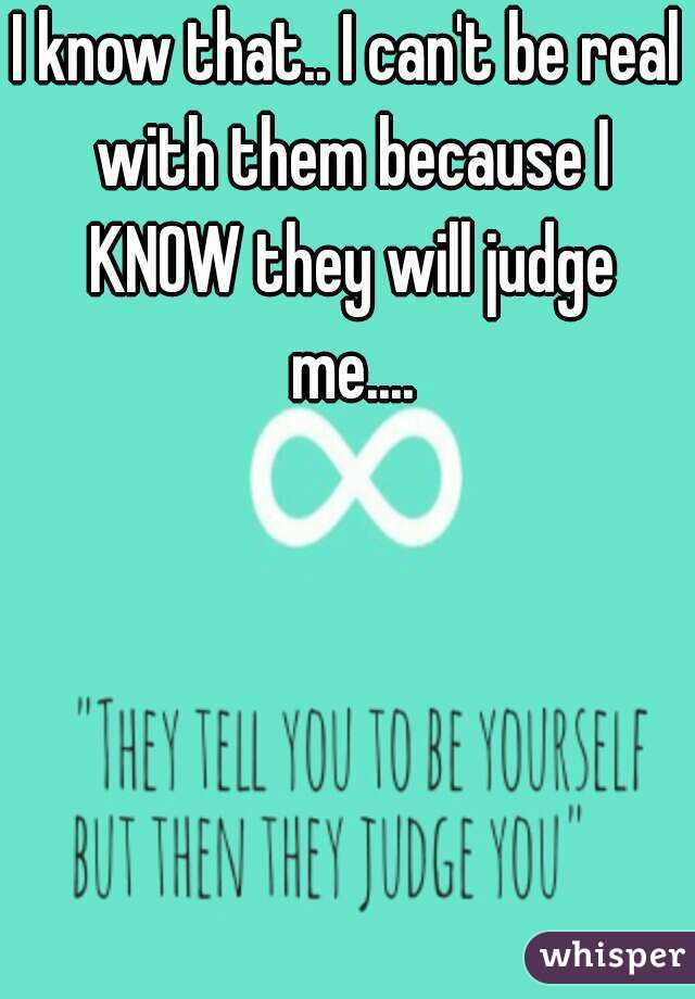 I know that.. I can't be real with them because I KNOW they will judge me....