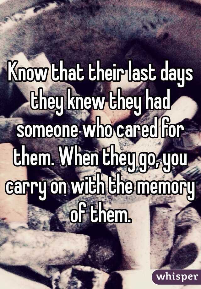 Know that their last days they knew they had someone who cared for them. When they go, you carry on with the memory of them.