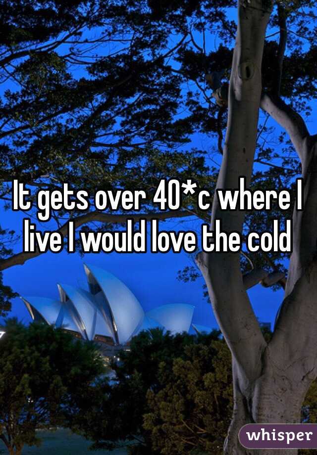 It gets over 40*c where I live I would love the cold