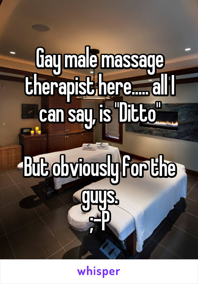 Gay male massage therapist here..... all I can say, is "Ditto"

But obviously for the guys.
;-P