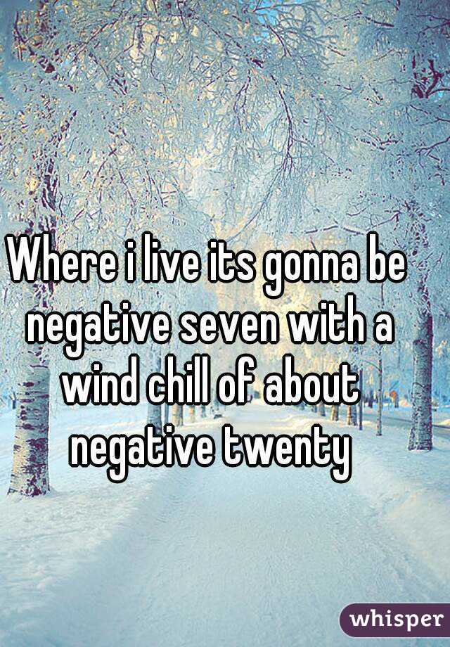 Where i live its gonna be negative seven with a wind chill of about negative twenty