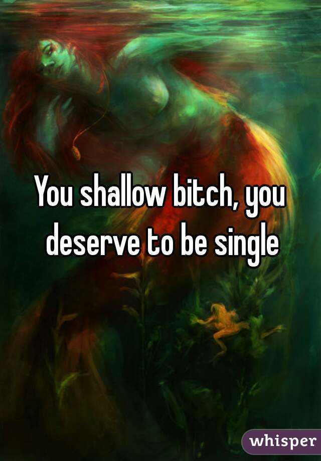 You shallow bitch, you deserve to be single