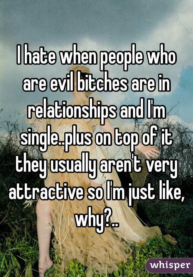 I hate when people who are evil bitches are in relationships and I'm single..plus on top of it they usually aren't very attractive so I'm just like, why?..