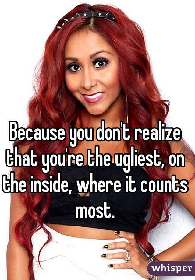 Because you don't realize that you're the ugliest, on the inside, where it counts most.