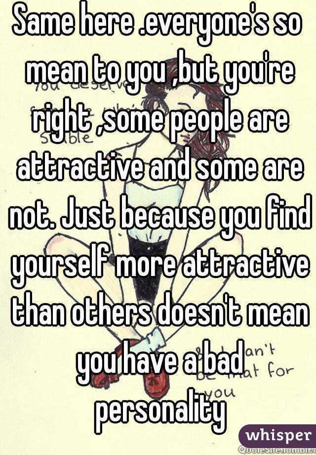 Same here .everyone's so mean to you ,but you're right ,some people are attractive and some are not. Just because you find yourself more attractive than others doesn't mean you have a bad personality