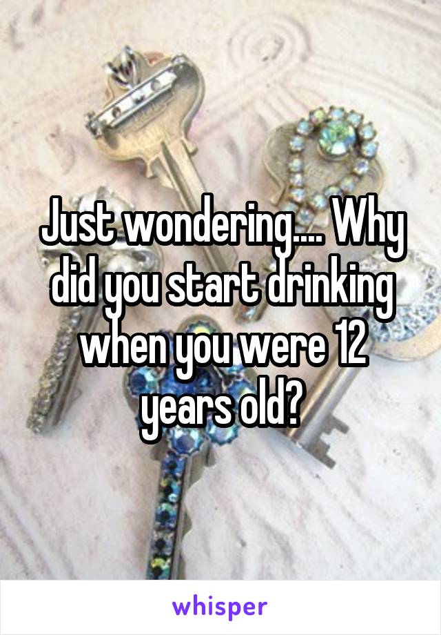 Just wondering.... Why did you start drinking when you were 12 years old?