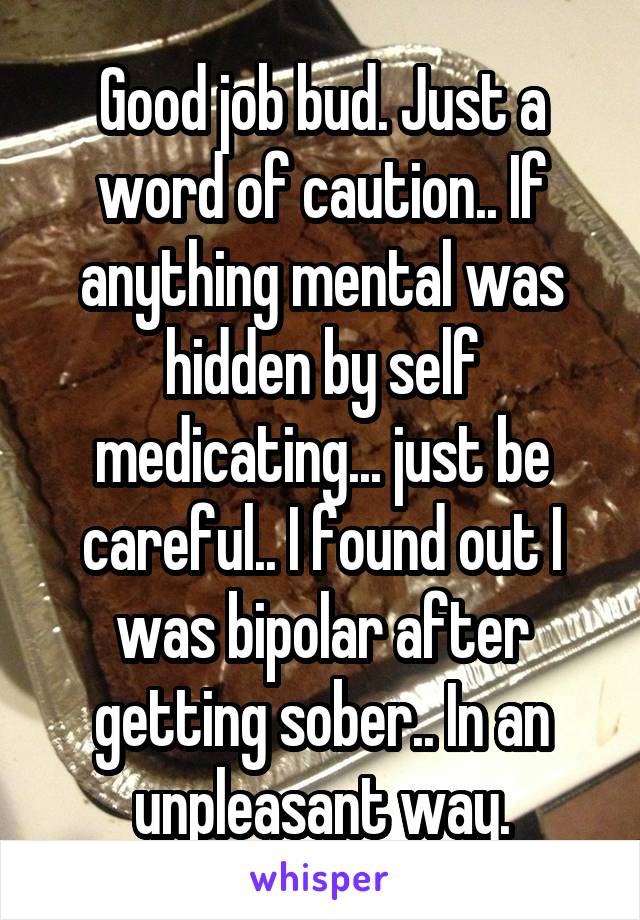 Good job bud. Just a word of caution.. If anything mental was hidden by self medicating... just be careful.. I found out I was bipolar after getting sober.. In an unpleasant way.