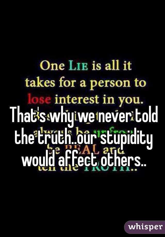 That's why we never told the truth..our stupidity would affect others..