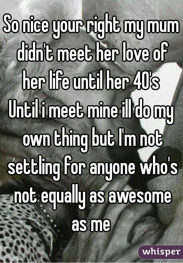 So nice your right my mum didn't meet her love of her life until her 40's 
Until i meet mine ill do my own thing but I'm not settling for anyone who's not equally as awesome as me 