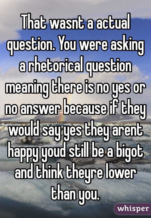 That wasnt a actual question. You were asking a rhetorical question meaning there is no yes or no answer because if they would say yes they arent happy youd still be a bigot and think theyre lower than you. 