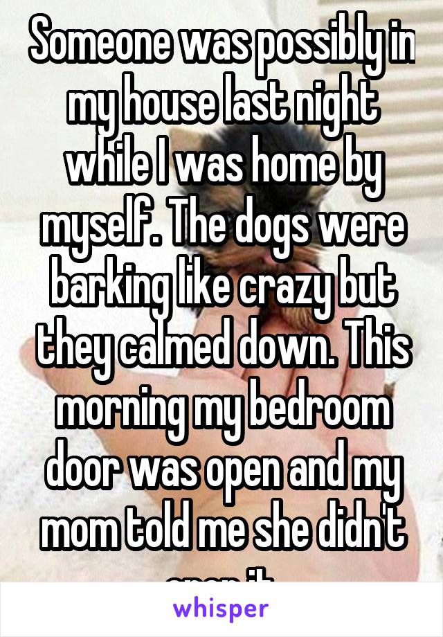 Someone was possibly in my house last night while I was home by myself. The dogs were barking like crazy but they calmed down. This morning my bedroom door was open and my mom told me she didn't open it.