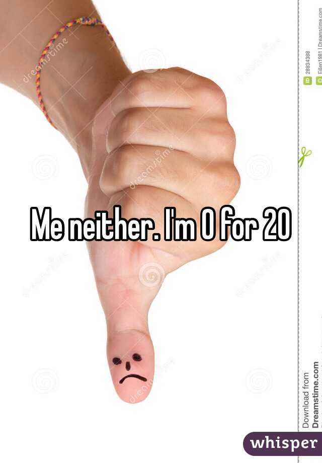 Me neither. I'm 0 for 20